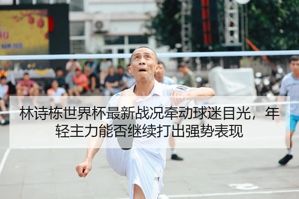 林诗栋世界杯最新战况牵动球迷目光，年轻主力能否继续打出强势表现 - kaiyun