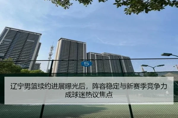 辽宁男篮续约进展曝光后，阵容稳定与新赛季竞争力成球迷热议焦点（kaiyun）
